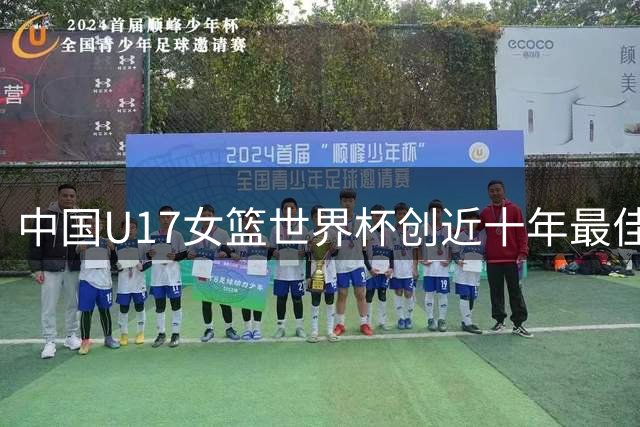 中国U17女篮世界杯创近十年最佳战绩 青春风暴展现成长潜力