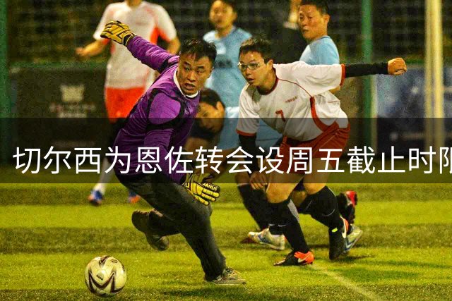 切尔西为恩佐转会设周五截止时限 曼城需支付1.2亿英镑