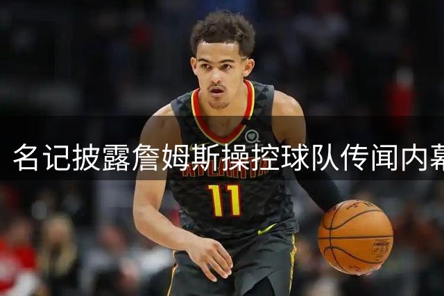 名记披露詹姆斯操控球队传闻内幕：GM坦言从未接到所谓指令