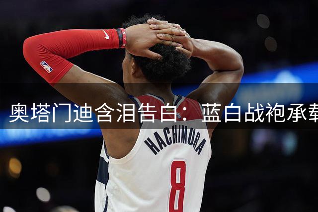奥塔门迪含泪告白：蓝白战袍承载的不只是胜负 更是毕生信仰