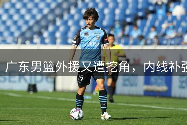 广东男篮外援又遭挖角，内线补强告吹，胡明轩身体恢复后状态不佳