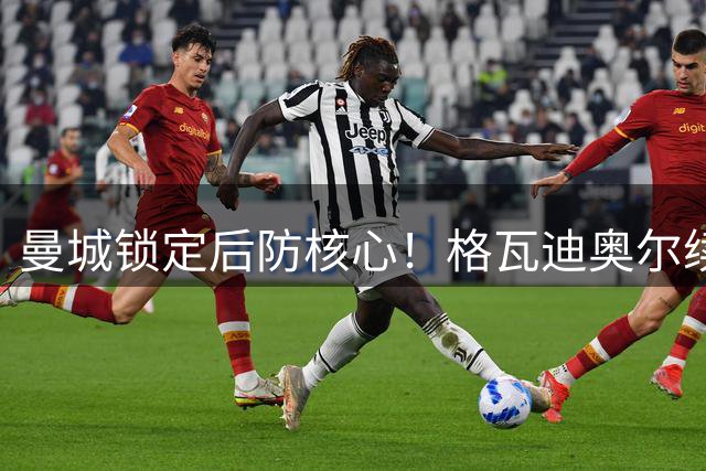 曼城锁定后防核心！格瓦迪奥尔续约至2031年薪资大幅提升