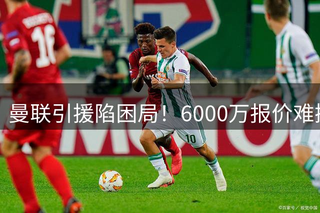 曼联引援陷困局！6000万报价难撼纽卡新星 左路危机何解？