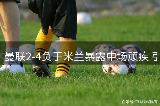 曼联2-4负于米兰暴露中场顽疾 引援不力恐埋隐患