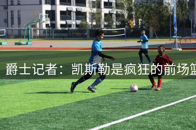 爵士记者：凯斯勒是疯狂的前场篮板手 和东契奇搭档是天作之合