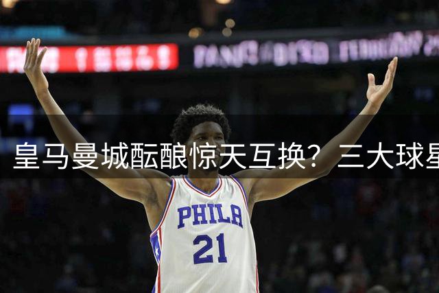 皇马曼城酝酿惊天互换？三大球星或引爆夏窗连锁交易