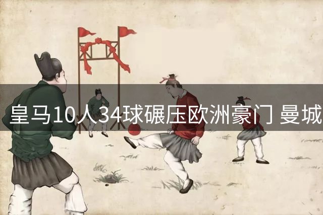 皇马10人34球碾压欧洲豪门 曼城19人输出惨淡仅0.47