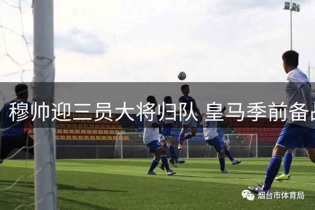 穆帅迎三员大将归队 皇马季前备战迎转机