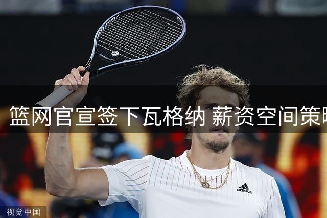篮网官宣签下瓦格纳 薪资空间策略暗藏后续操作