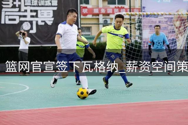 篮网官宣签下瓦格纳 薪资空间策略暗藏后续操作