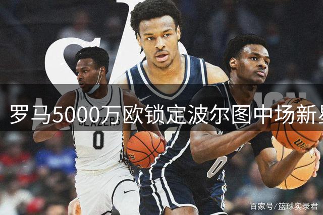 罗马5000万欧锁定波尔图中场新星 两日关键窗口期决定交易成败