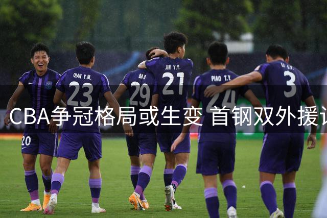CBA争冠格局或生变 首钢双外援计划将颠覆联赛平衡
