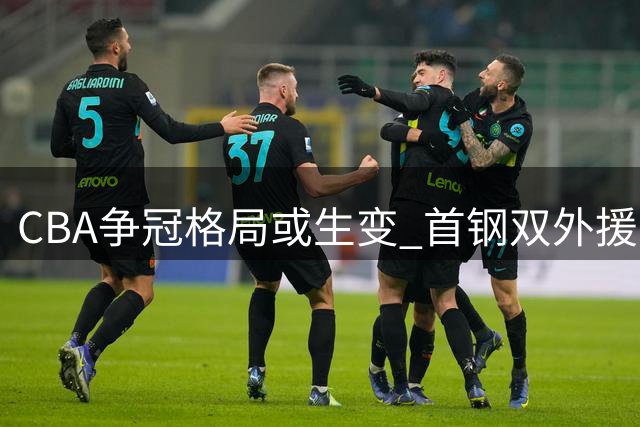 CBA争冠格局或生变 首钢双外援计划将颠覆联赛平衡